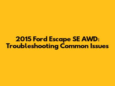 2015 Ford Escape SE AWD: Troubleshooting Common Issues
