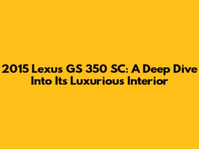 2015 Lexus GS 350 SC: A Deep Dive Into Its Luxurious Interior
