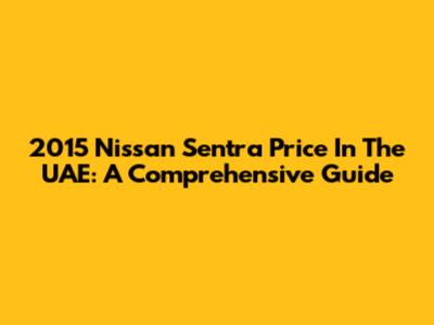 2015 Nissan Sentra Price In The UAE: A Comprehensive Guide