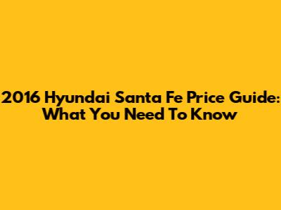 2016 Hyundai Santa Fe Price Guide: What You Need To Know