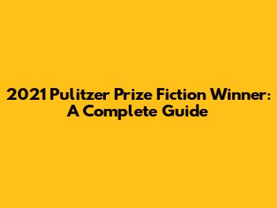 2021 Pulitzer Prize Fiction Winner: A Complete Guide