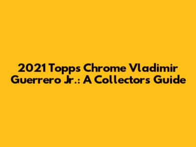 2021 Topps Chrome Vladimir Guerrero Jr.: A Collector's Guide