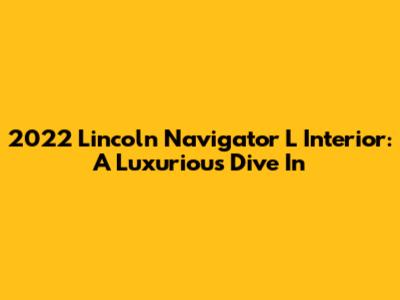 2022 Lincoln Navigator L Interior: A Luxurious Dive In