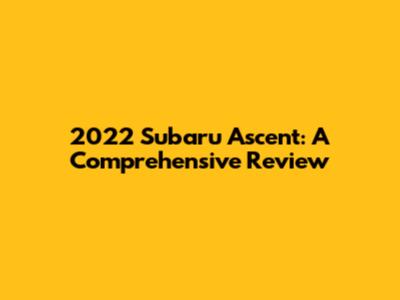 2022 Subaru Ascent: A Comprehensive Review