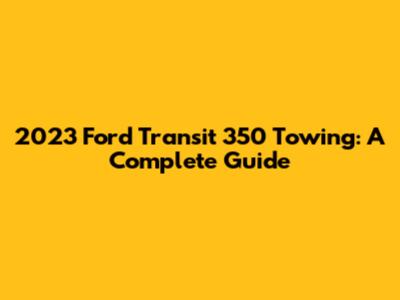 2023 Ford Transit 350 Towing: A Complete Guide