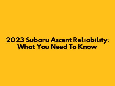 2023 Subaru Ascent Reliability: What You Need To Know