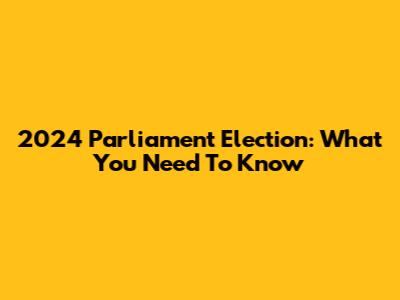 2024 Parliament Election: What You Need To Know