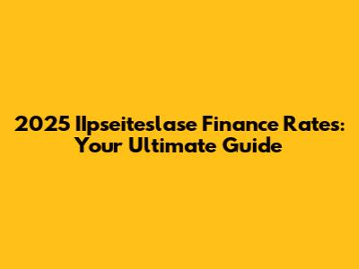 2025 IIpseiteslase Finance Rates: Your Ultimate Guide