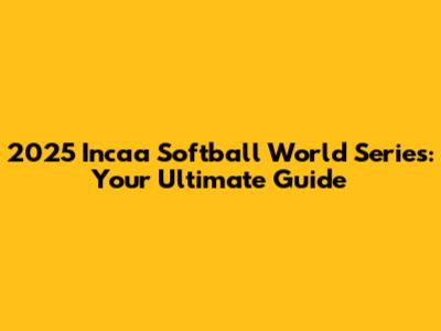 2025 Incaa Softball World Series: Your Ultimate Guide