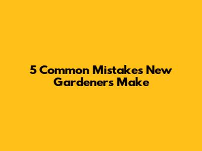 5 Common Mistakes New Gardeners Make