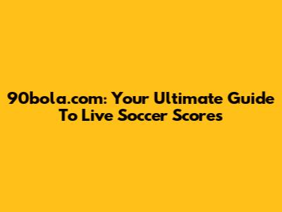 90bola.com: Your Ultimate Guide To Live Soccer Scores