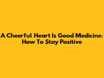 A Cheerful Heart Is Good Medicine: How To Stay Positive