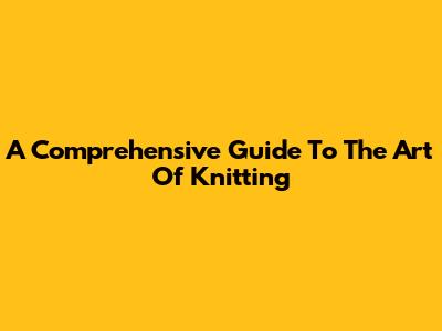 A Comprehensive Guide To The Art Of Knitting