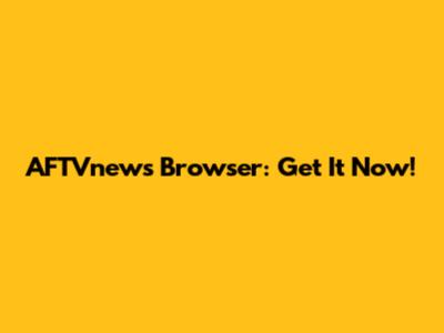 AFTVnews Browser: Get It Now!
