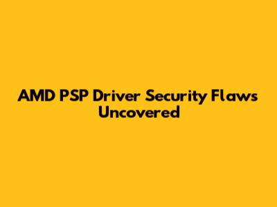 AMD PSP Driver Security Flaws Uncovered