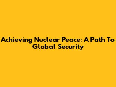 Achieving Nuclear Peace: A Path To Global Security