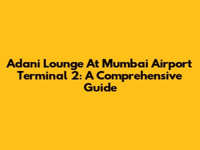 Adani Lounge At Mumbai Airport Terminal 2: A Comprehensive Guide