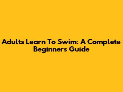 Adults Learn To Swim: A Complete Beginner's Guide