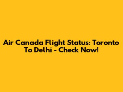 Air Canada Flight Status: Toronto To Delhi - Check Now!