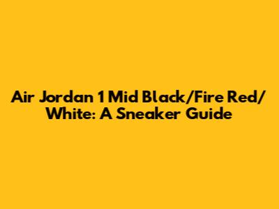 Air Jordan 1 Mid Black/Fire Red/White: A Sneaker Guide