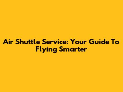 Air Shuttle Service: Your Guide To Flying Smarter