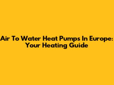 Air To Water Heat Pumps In Europe: Your Heating Guide