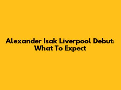 Alexander Isak Liverpool Debut: What To Expect