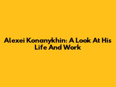 Alexei Konanykhin: A Look At His Life And Work