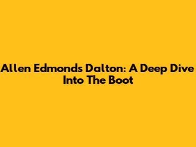 Allen Edmonds Dalton: A Deep Dive Into The Boot