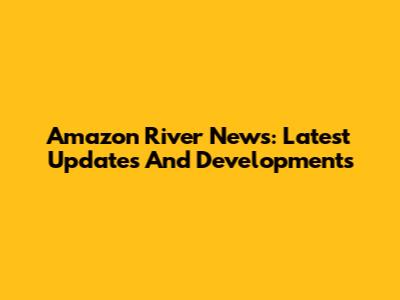 Amazon River News: Latest Updates And Developments