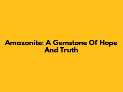 Amazonite: A Gemstone Of Hope And Truth