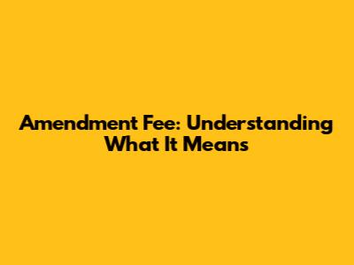 Amendment Fee: Understanding What It Means