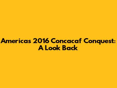 America's 2016 Concacaf Conquest: A Look Back