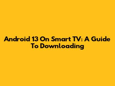 Android 13 On Smart TV: A Guide To Downloading