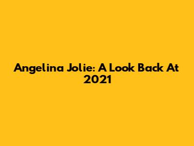 Angelina Jolie: A Look Back At 2021