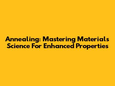 Annealing: Mastering Materials Science For Enhanced Properties