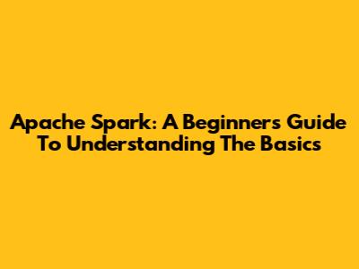 Apache Spark: A Beginner's Guide To Understanding The Basics