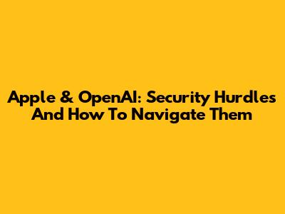 Apple & OpenAI: Security Hurdles And How To Navigate Them