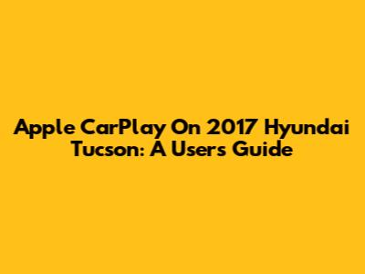 Apple CarPlay On 2017 Hyundai Tucson: A User's Guide