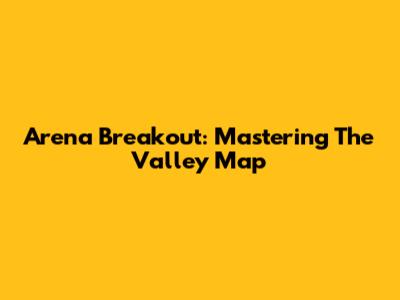 Arena Breakout: Mastering The Valley Map