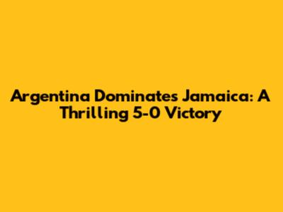 Argentina Dominates Jamaica: A Thrilling 5-0 Victory