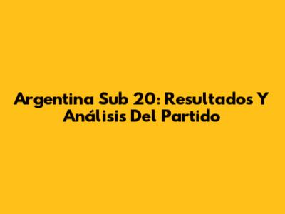 Argentina Sub 20: Resultados Y Análisis Del Partido