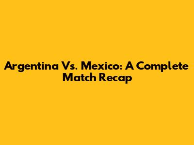 Argentina Vs. Mexico: A Complete Match Recap