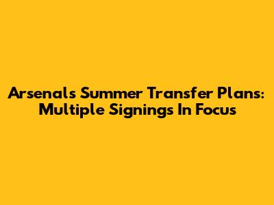 Arsenal's Summer Transfer Plans: Multiple Signings In Focus