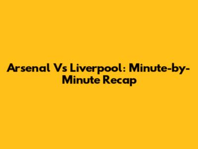 Arsenal Vs Liverpool: Minute-by-Minute Recap