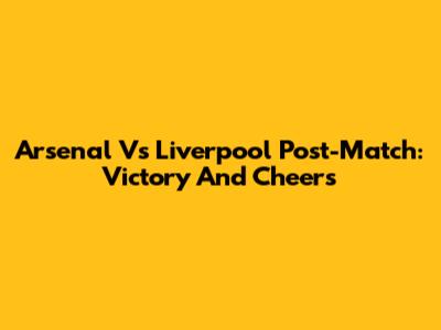Arsenal Vs Liverpool Post-Match: Victory And Cheers