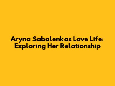Aryna Sabalenka's Love Life: Exploring Her Relationship