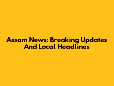 Assam News: Breaking Updates And Local Headlines