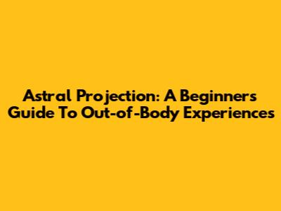 Astral Projection: A Beginner's Guide To Out-of-Body Experiences