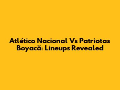 Atlético Nacional Vs Patriotas Boyacă: Lineups Revealed